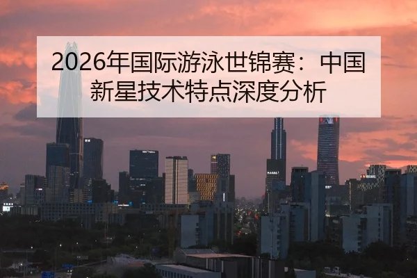 2026年国际游泳世锦赛：中国新星技术特点深度分析 - Kaiyun Sports