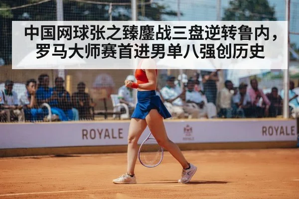 中国网球张之臻鏖战三盘逆转鲁内，罗马大师赛首进男单八强创历史